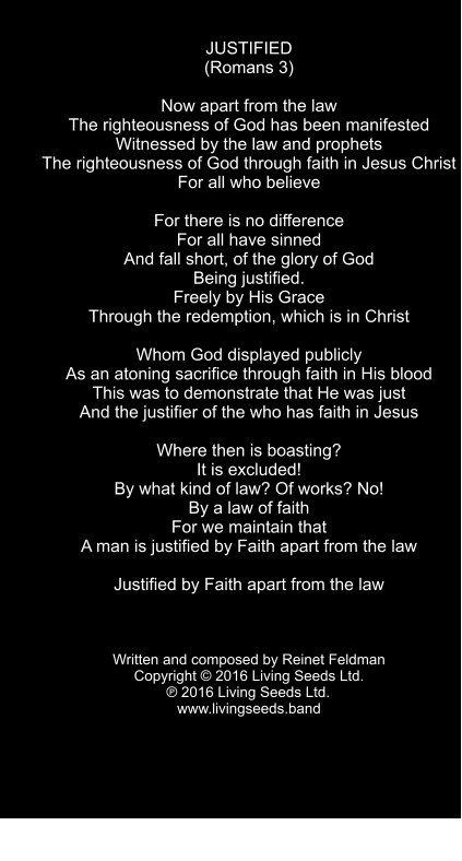 JUSTIFIED (Romans 3)  Now apart from the law The righteousness of God has been manifested Witnessed by the law and prophets The righteousness of God through faith in Jesus Christ  For all who believe  For there is no difference For all have sinned And fall short, of the glory of God Being justified. Freely by His Grace Through the redemption, which is in Christ  Whom God displayed publicly As an atoning sacrifice through faith in His blood This was to demonstrate that He was just And the justifier of the who has faith in Jesus  Where then is boasting? It is excluded! By what kind of law? Of works? No! By a law of faith For we maintain that A man is justified by Faith apart from the law  Justified by Faith apart from the law    Written and composed by Reinet Feldman Copyright © 2016 Living Seeds Ltd.  ℗ 2016 Living Seeds Ltd.	 www.livingseeds.band